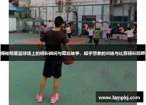 揭秘明星篮球场上的精彩瞬间与幕后故事，超乎想象的训练与比赛精彩回顾