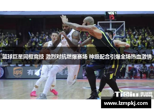 篮球巨星同框竞技 激烈对抗燃爆赛场 神级配合引爆全场热血激情
