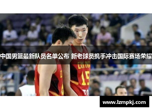 中国男篮最新队员名单公布 新老球员携手冲击国际赛场荣耀