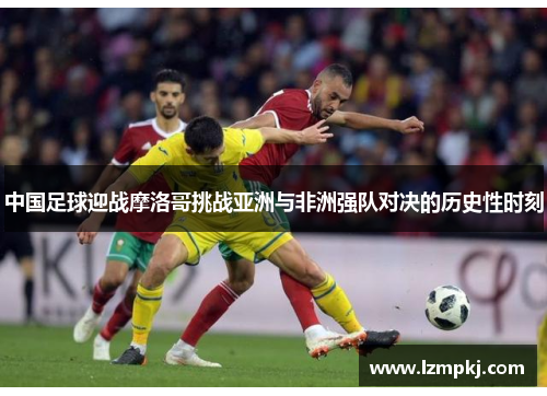 中国足球迎战摩洛哥挑战亚洲与非洲强队对决的历史性时刻