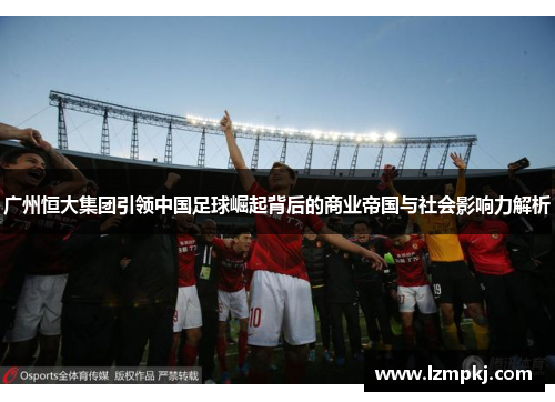 广州恒大集团引领中国足球崛起背后的商业帝国与社会影响力解析